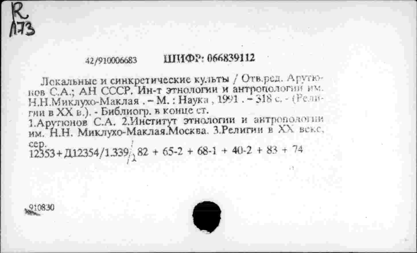 ﻿42/910006683 ШИФР: 066839112
Локальные и синкрезические культы / Отв.ред. Арутюнов С.А.; АН СССР. Ин-т этнологии и антропологии им
H.	Н .Миклухо-Маклая . - М.: Наука , 1991 . - 318 с. - (Ре п<-гии в XX в.). - Библиогр. в конце ст.
I.	Арутюнов С.А. 2.Институт этнологии и антрополтии им. Н.Н. Миклухо-Маклая.Москва. З.Религии в XX веке. 12§53+Д12354/1339.,82 + 65-2 + 68-1 40-2 + 85 + 74
/ А